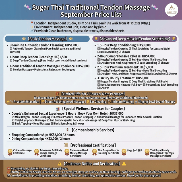 生成價目表圖:
🍬 Sugar 泰式古法龍筋保健 🍬 9月價目表
📍 地點: 尖沙咀獨立工作室(地鐵 D / N / E 出口步行 1 分鐘)
✨ 環境: 獨立單位,乾淨衞生(Sugar 有潔癖,嚴格把關)
🚿 提供: 乾淨浴室、一次性毛巾、一次性床單
💵 【 基礎龍筋保健 】 💵
• 30 分鐘正宗淨抓龍筋:HK$1,000
☑ 正宗淨抓龍筋(純保健保養,無附加服務)
• 1 小時深層淨抓龍筋:HK$1,500
☑ 深層淨抓龍筋(純保健保養,無附加服務)
• 1 小時古法龍筋體驗:HK$2,000
☑ 抓龍筋 ➕ 專業手法舒緩放鬆
💆♂️ 【 進階深層龍筋與拉筋 】 💆♂️
• 1.5 小時深層調理:HK$3,000
☑ 抓龍筋 ☑ 腳部與腰部泰式拉筋
☑ 貼心擦背 ☑ 沖涼沐浴
• 2 小時全方位釋放:HK$4,000
☑ 抓龍筋 ☑ 全身深層泰式拉筋
☑ 肩、頸穴位撥筋 ☑ 貼心擦背 ☑ 沖涼沐浴
• 2.5 小時尊爵享受:HK$5,000
☑ 抓龍筋 ☑ 全身深層泰式拉筋
☑ 肩、頸、腰穴位撥筋 ☑ 貼心擦背 ☑ 沖涼沐浴
• 3 小時極致奢華:HK$6,000
☑ 抓龍筋 ☑ 全身深層泰式拉筋
☑ 全身穴位深層撥筋 ☑ 貼心擦背 ☑ 沖涼沐浴
🎁 【 2小時或以上套餐限定優惠 】
凡預約 2 小時以上套餐,即可免費任選體驗一項附加項目:
👉 🥏 前列腺放鬆 | 💆♂️ 舒壓按頭 | 👂 採耳體驗 | 🪒 私密蜜蠟脫毛 | 🥣 頌缽聲頻療癒
👫 【 雙人特色養生服務 】
• 夫妻增趣龍鳳筋(3小時|自行 Book 酒店):HK$7,000
☑ 男抓龍筋 ☑ 女抓鳳筋
☑ 揉腹壯陽 ☑ 大腿通淋巴
☑ 全身磁叉撥筋 ☑ 深層泰式拉筋
☑ 敲背 ➕ 按頭 ☑ 擦背沖涼
🧚♀️ 【 陪伴服務 】
• 行街陪伴:HK2,000 / 2小時
• 食飯陪伴:HK2,000 / 2小時
📜 【 專業證書認證 】
🏅 中式按摩證書
🏅 台式全身撥筋術證書
🏅 台式頭部撥筋術證書
🏅 泰式抓龍筋證書
🏅 瑜伽柔式 SPA
🏅 泰國皇室認可泰式瑜伽按摩證書
⚠️ 【 顧客須知與聲明 】
🚭 不食煙、不飲酒、不毒品、不大麻
🚫 嚴禁性服務: 不做愛、不過夜、不口交、不 Nuru、不指插,絕對禁止任何性交易。認認真真做放鬆、拉筋、龍筋保健及壯陽養生服務,感謝支持!