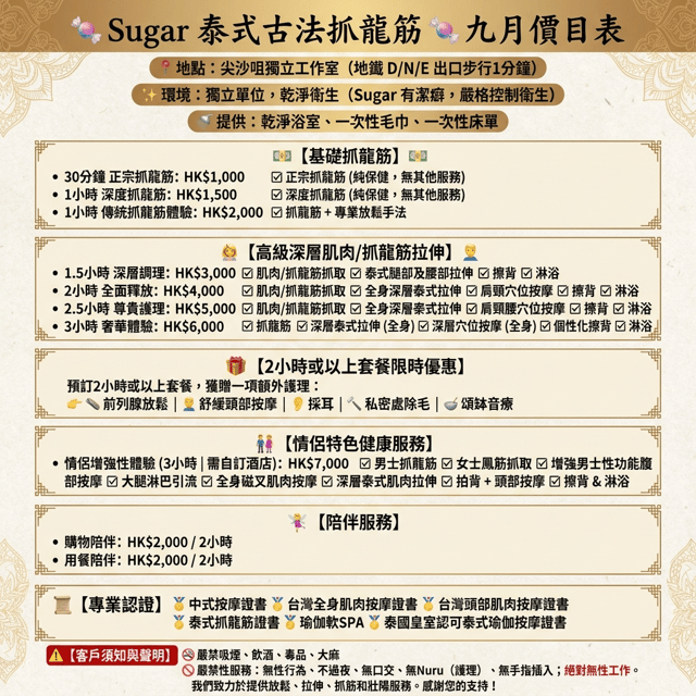 生成繁體中文價目表圖:
🍬 Sugar 泰式古法龍筋保健 🍬 9月價目表
📍 地點: 尖沙咀獨立工作室(地鐵 D / N / E 出口步行 1 分鐘)
✨ 環境: 獨立單位,乾淨衞生(Sugar 有潔癖,嚴格把關)
🚿 提供: 乾淨浴室、一次性毛巾、一次性床單
💵 【 基礎龍筋保健 】 💵
• 30 分鐘正宗淨抓龍筋:HK$1,000
☑ 正宗淨抓龍筋(純保健保養,無附加服務)
• 1 小時深層淨抓龍筋:HK$1,500
☑ 深層淨抓龍筋(純保健保養,無附加服務)
• 1 小時古法龍筋體驗:HK$2,000
☑ 抓龍筋 ➕ 專業手法舒緩放鬆
💆♂️ 【 進階深層龍筋與拉筋 】 💆♂️
• 1.5 小時深層調理:HK$3,000
☑ 抓龍筋 ☑ 腳部與腰部泰式拉筋
☑ 貼心擦背 ☑ 沖涼沐浴
• 2 小時全方位釋放:HK$4,000
☑ 抓龍筋 ☑ 全身深層泰式拉筋
☑ 肩、頸穴位撥筋 ☑ 貼心擦背 ☑ 沖涼沐浴
• 2.5 小時尊爵享受:HK$5,000
☑ 抓龍筋 ☑ 全身深層泰式拉筋
☑ 肩、頸、腰穴位撥筋 ☑ 貼心擦背 ☑ 沖涼沐浴
• 3 小時極致奢華:HK$6,000
☑ 抓龍筋 ☑ 全身深層泰式拉筋
☑ 全身穴位深層撥筋 ☑ 貼心擦背 ☑ 沖涼沐浴
🎁 【 2小時或以上套餐限定優惠 】
凡預約 2 小時以上套餐,即可免費任選體驗一項附加項目:
👉 🥏 前列腺放鬆 | 💆♂️ 舒壓按頭 | 👂 採耳體驗 | 🪒 私密蜜蠟脫毛 | 🥣 頌缽聲頻療癒
👫 【 雙人特色養生服務 】
• 夫妻增趣龍鳳筋(3小時|自行 Book 酒店):HK$7,000
☑ 男抓龍筋 ☑ 女抓鳳筋
☑ 揉腹壯陽 ☑ 大腿通淋巴
☑ 全身磁叉撥筋 ☑ 深層泰式拉筋
☑ 敲背 ➕ 按頭 ☑ 擦背沖涼
🧚♀️ 【 陪伴服務 】
• 行街陪伴:HK2,000 / 2小時
• 食飯陪伴:HK2,000 / 2小時
📜 【 專業證書認證 】
🏅 中式按摩證書
🏅 台式全身撥筋術證書
🏅 台式頭部撥筋術證書
🏅 泰式抓龍筋證書
🏅 瑜伽柔式 SPA
🏅 泰國皇室認可泰式瑜伽按摩證書
⚠️ 【 顧客須知與聲明 】
🚭 不食煙、不飲酒、不毒品、不大麻
🚫 嚴禁性服務: 不做愛、不過夜、不口交、不 Nuru、不指插,絕對禁止任何性交易。認認真真做放鬆、拉筋、龍筋保健及壯陽養生服務,感謝支持!