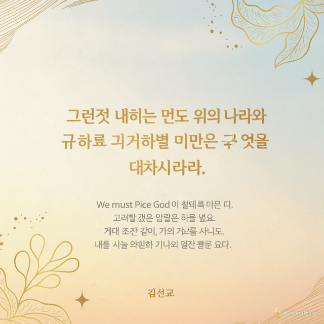 # 기독교 포스터 제작 프롬프트

세련되고 감동적인 **기독교 말씀 포스터**를 만들어 주세요.

### 메인 성경 말씀

**마태복음 6:33**

“그런즉 너희는 먼저 그의 나라와 그의 의를 구하라
그리하면 이 모든 것을 너희에게 더하시리라.”

### 말씀과 관련된 4줄 설명

하나님을 삶의 가장 먼저 자리에 모셔야 합니다.
세상의 필요보다 하나님의 뜻을 먼저 구해야 합니다.
하나님을 신뢰할 때 우리의 삶을 하나님께서 인도하십니다.
오늘도 하나님의 나라와 의를 선택하며 살아갑시다.

### 하단 이름

**김선교**

### 디자인

* 고급스럽고 은은한 기독교 분위기
* 따뜻하고 평안한 느낌
* 성경 말씀을 포스터의 가장 중요한 중심 요소로 크게 배치
* 제목과 성경 구절은 읽기 쉽고 품격 있는 한글 서체 사용
* 4줄 설명은 메인 말씀보다 작게 배치
* **“김선교”는 포스터 하단에 작고 세련되게 배치**
* 배경은 새벽의 빛, 은은한 하늘, 부드러운 햇살이 비치는 분위기
* 전체적으로 깨끗하고 미니멀하며 현대적인 교회 포스터 스타일
* 글자가 배경에 묻히지 않도록 높은 가독성 유지
* 성경 구절의 의미가 잘 전달되도록 여백을 충분히 사용
* 세로형 포스터 구성
* 전문적인 교회 디자인처럼 제작